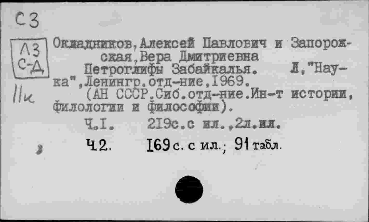 ﻿//к
сз
Окладников7Алексей Павлович и окая7Вера Дмитриевна Петроглифы Забайкалья, ка",Ленингр.отд-ние,1969.
(АН СССР.Сиб.отд-ние.Ин-т филологии и философии),
Чв1.	219с.с ил.,2л.ил.
42..	169с. СИЛ.; 91 табл.
Запорож-Л, "Нау-истории,